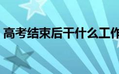 高考结束后干什么工作（高考结束后干什么）