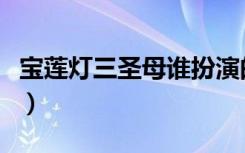 宝莲灯三圣母谁扮演的（宝莲灯三圣母扮演者）