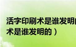 活字印刷术是谁发明的怎么发明的（活字印刷术是谁发明的）