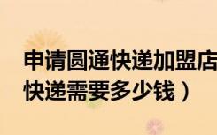 申请圆通快递加盟店需要多少钱?（加盟圆通快递需要多少钱）