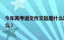 今年高考语文作文题是什么题目（今年高考语文作文题是什么）