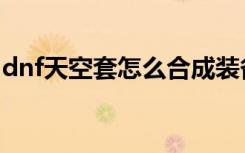 dnf天空套怎么合成装备（dnf天空套怎么合）