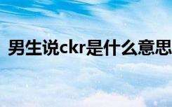 男生说ckr是什么意思（男生ck是什么意思）