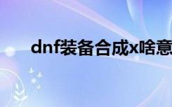 dnf装备合成x啥意思（dnf装备合成）