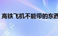 高铁飞机不能带的东西（飞机不能带的东西）