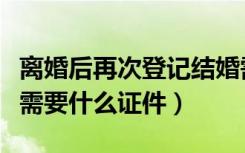 离婚后再次登记结婚需要什么证件（登记结婚需要什么证件）