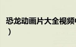 恐龙动画片大全视频中文（恐龙的动画片大全）