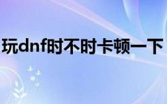 玩dnf时不时卡顿一下（玩dnf卡顿解决方法）