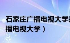 石家庄广播电视大学是不是国办的（石家庄广播电视大学）