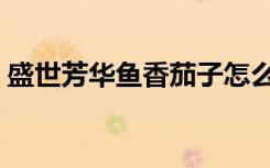 盛世芳华鱼香茄子怎么做（鱼香茄子怎么做）