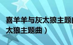喜羊羊与灰太狼主题曲叫什么名（喜洋洋与灰太狼主题曲）