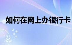 如何在网上办银行卡（怎么办理网上银行）