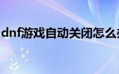 dnf游戏自动关闭怎么办（dnf游戏自动关闭）