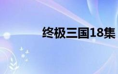 终极三国18集（终极三国18）