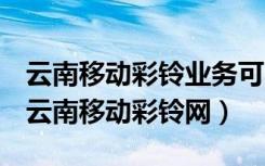 云南移动彩铃业务可以在哪个app设置更换（云南移动彩铃网）