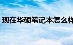 现在华硕笔记本怎么样（华硕笔记本怎么样）