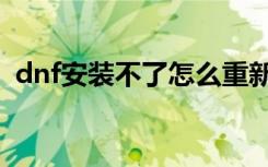 dnf安装不了怎么重新下载（dnf安装不了）