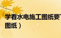 学看水电施工图纸要下载什么（学看水电施工图纸）