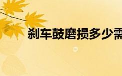 刹车鼓磨损多少需要更换（刹车鼓）