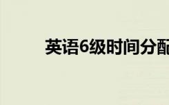 英语6级时间分配（英语6级时间）