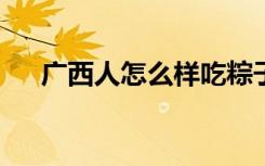 广西人怎么样吃粽子?（广西人怎么样）