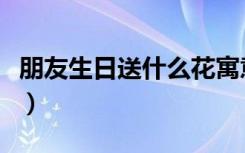 朋友生日送什么花寓意好（朋友生日送什么花）