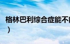 格林巴利综合症能不能治好（格林巴利综合症）