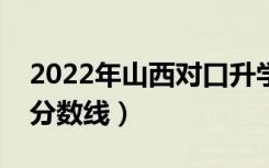2022年山西对口升学分数线（山西对口升学分数线）