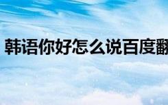 韩语你好怎么说百度翻译（韩语你好怎么说）