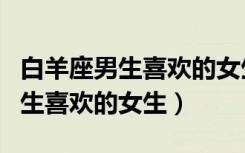 白羊座男生喜欢的女生是什么星座（白羊座男生喜欢的女生）