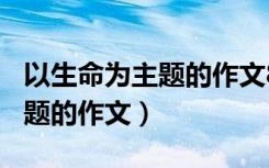 以生命为主题的作文800字高中（以生命为主题的作文）
