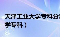 天津工业大学专科分数线是多少（天津工业大学专科）