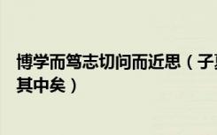 博学而笃志切问而近思（子夏曰博学而笃志切问而近思仁在其中矣）