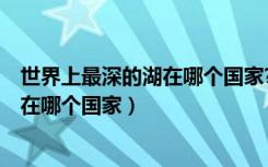 世界上最深的湖在哪个国家? 俄罗斯 英国（世界上最深的湖在哪个国家）