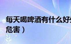 每天喝啤酒有什么好处和坏处（每天喝啤酒的危害）