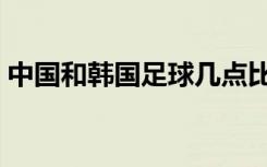 中国和韩国足球几点比赛（中国和韩国足球）