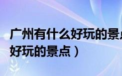 广州有什么好玩的景点推荐一下（广州有什么好玩的景点）