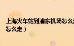 上海火车站到浦东机场怎么走最好（上海火车站到浦东机场怎么走）