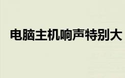 电脑主机响声特别大（电脑主机响声很大）