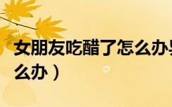 女朋友吃醋了怎么办异地恋（女朋友吃醋了怎么办）
