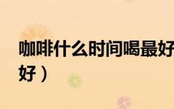 咖啡什么时间喝最好?（咖啡什么时间喝比较好）