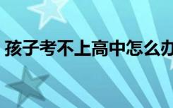 孩子考不上高中怎么办（考不上高中怎么办）