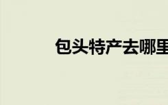 包头特产去哪里买（包头特产）