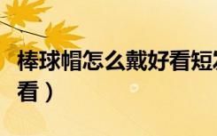 棒球帽怎么戴好看短发女生（棒球帽怎么戴好看）