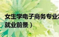 女生学电子商务专业怎么样（女生学电子商务就业前景）