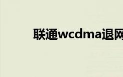 联通wcdma退网（联通wcdma）