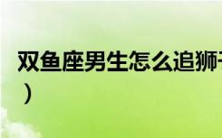 双鱼座男生怎么追狮子座女生（追狮子座女生）