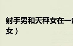 射手男和天秤女在一起合适吗（射手男和天秤女）