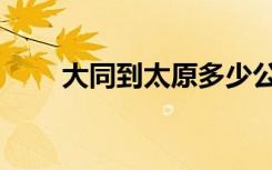 大同到太原多少公里（大同到太原）