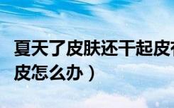 夏天了皮肤还干起皮有皮屑（夏天皮肤干燥起皮怎么办）
